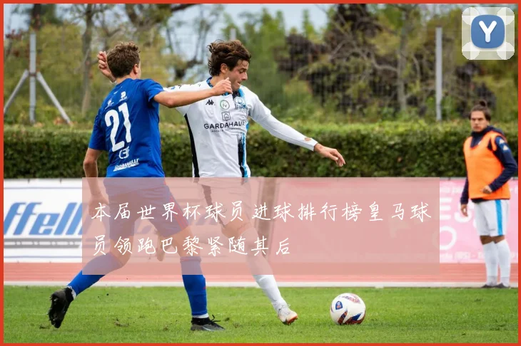 本届世界杯球员进球排行榜皇马球员领跑巴黎紧随其后