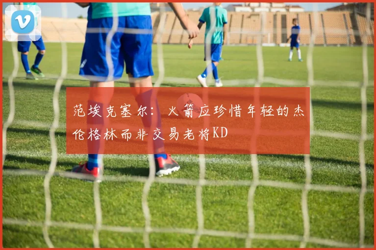 范埃克塞尔：火箭应珍惜年轻的杰伦格林而非交易老将KD