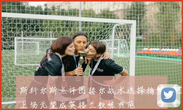 斯科尔斯点评图赫尔战术选择梅努上场无望成英格兰教练典范