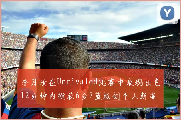 李月汝在Unrivaled比赛中表现出色12分钟内斩获6分7篮板创个人新高