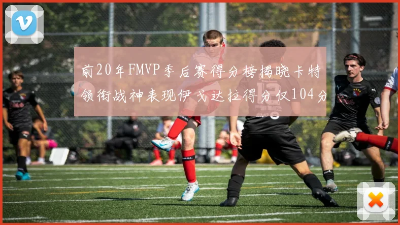 前20年FMVP季后赛得分榜揭晓卡特领衔战神表现伊戈达拉得分仅104分