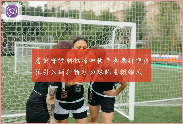 詹俊呼吁利物浦加快节奏期待伊劳拉引入斯科特助力球队重振雄风