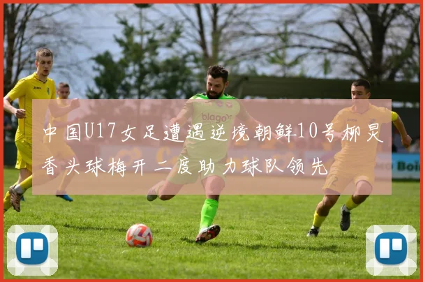 中国U17女足遭遇逆境朝鲜10号柳炅香头球梅开二度助力球队领先