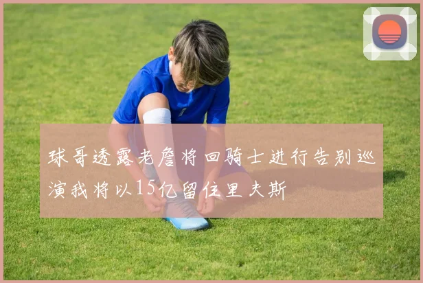 球哥透露老詹将回骑士进行告别巡演我将以15亿留住里夫斯
