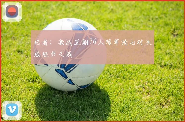 记者：激战正酣76人绿军抢七对决成经典之战