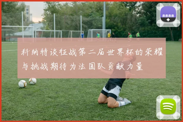 科纳特谈征战第二届世界杯的荣耀与挑战期待为法国队贡献力量