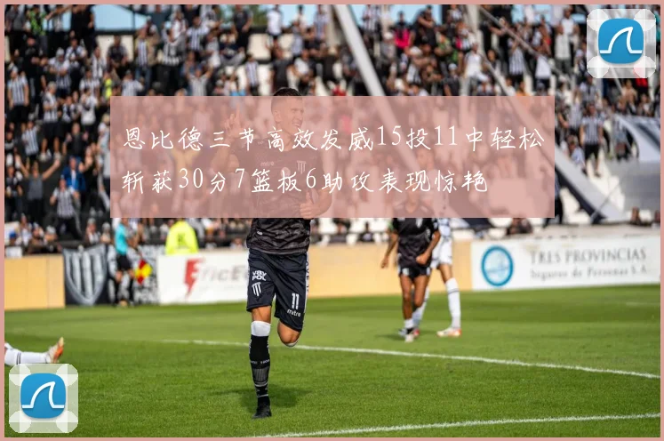 恩比德三节高效发威15投11中轻松斩获30分7篮板6助攻表现惊艳