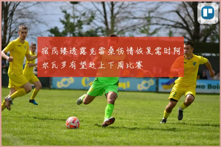 宿茂臻透露克雷桑伤情恢复需时阿尔瓦罗有望赶上下周比赛