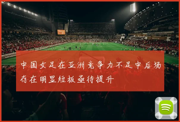 中国女足在亚洲竞争力不足中后场存在明显短板亟待提升