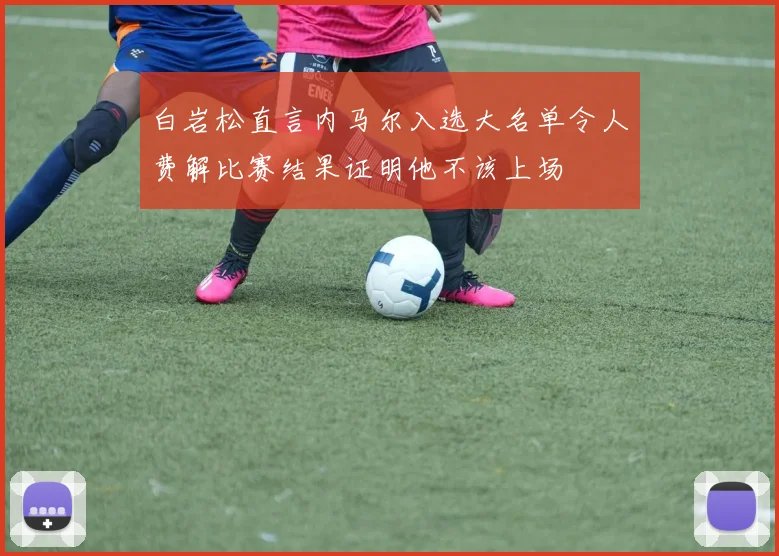 白岩松直言内马尔入选大名单令人费解比赛结果证明他不该上场