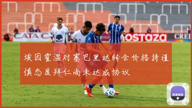 埃因霍温对塞巴里达转会价格持谨慎态度拜仁尚未达成协议