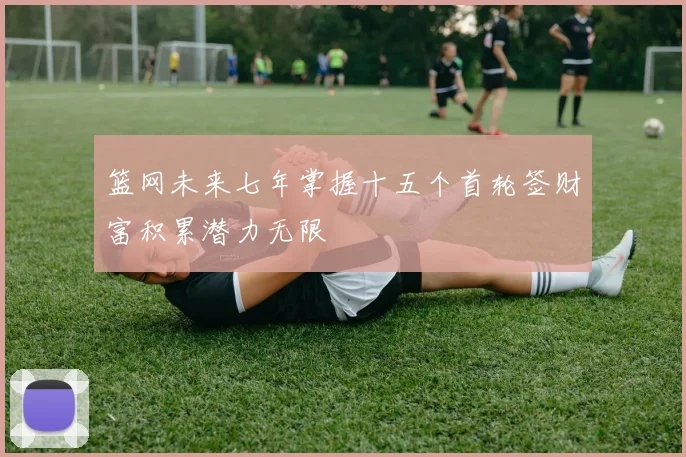 篮网未来七年掌握十五个首轮签财富积累潜力无限