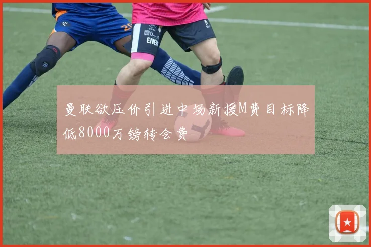 曼联欲压价引进中场新援M费目标降低8000万镑转会费