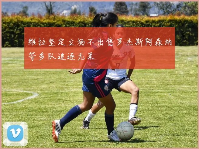 维拉坚定立场不出售罗杰斯阿森纳等多队追逐无果