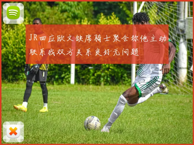 JR回应欧文缺席骑士聚会称他主动联系我双方关系良好无问题
