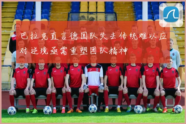 巴拉克直言德国队失去传统难以应对逆境亟需重塑团队精神