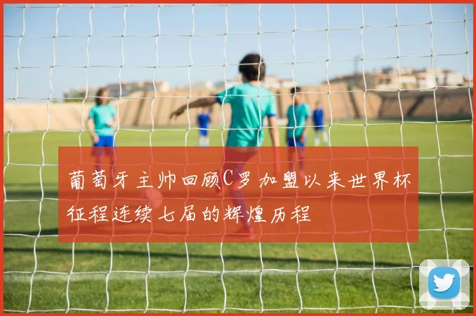 葡萄牙主帅回顾C罗加盟以来世界杯征程连续七届的辉煌历程