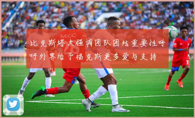 比克斯塔夫强调团队团结重要性呼吁外界给予福克斯更多爱与支持