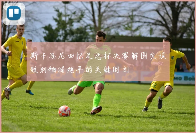 斯卡洛尼回忆足总杯决赛解围失误致利物浦绝平的关键时刻