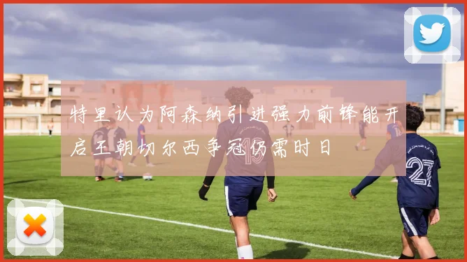 特里认为阿森纳引进强力前锋能开启王朝切尔西争冠仍需时日