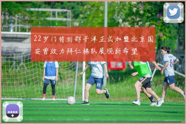 22岁门将刘邵子洋正式加盟北京国安曾效力拜仁梯队展现新希望