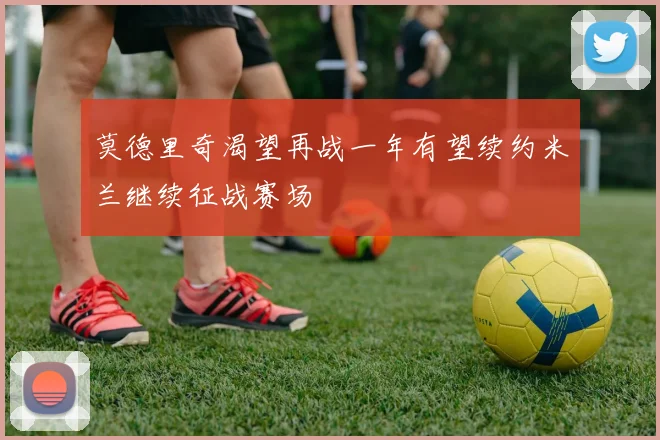 莫德里奇渴望再战一年有望续约米兰继续征战赛场