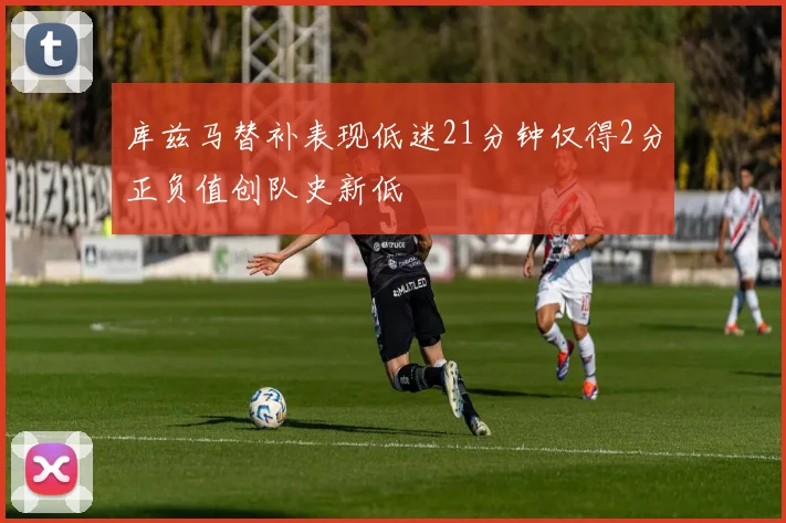 库兹马替补表现低迷21分钟仅得2分正负值创队史新低