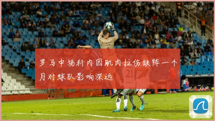 罗马中场科内因肌肉拉伤缺阵一个月对球队影响深远